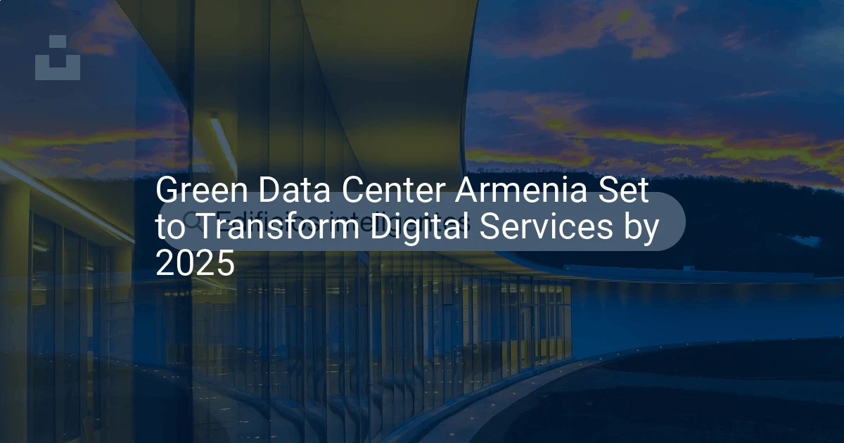 Green Data Center Armenia Set to Transform Digital Services by 2025